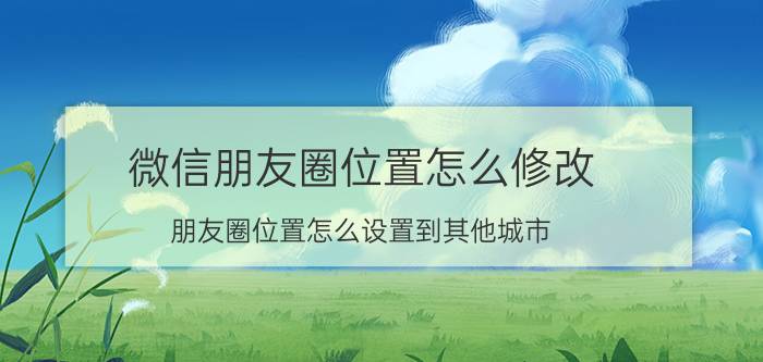 微信朋友圈位置怎么修改 朋友圈位置怎么设置到其他城市？